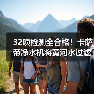 32项检测全合格！卡萨帝净水机将黄河水过滤成矿泉水（图1）